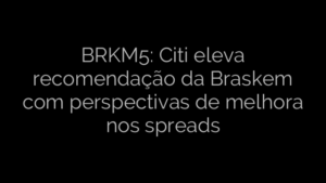 ​BRKM5: Citi eleva recomendação da Braskem com perspectivas de melhora nos spreads 